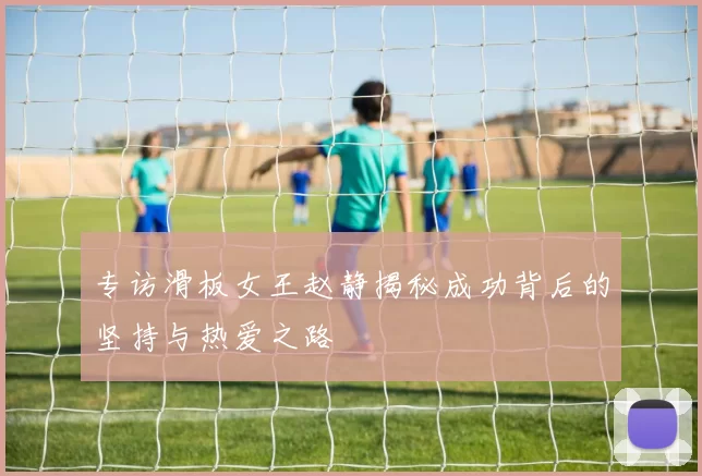专访滑板女王赵静揭秘成功背后的坚持与热爱之路