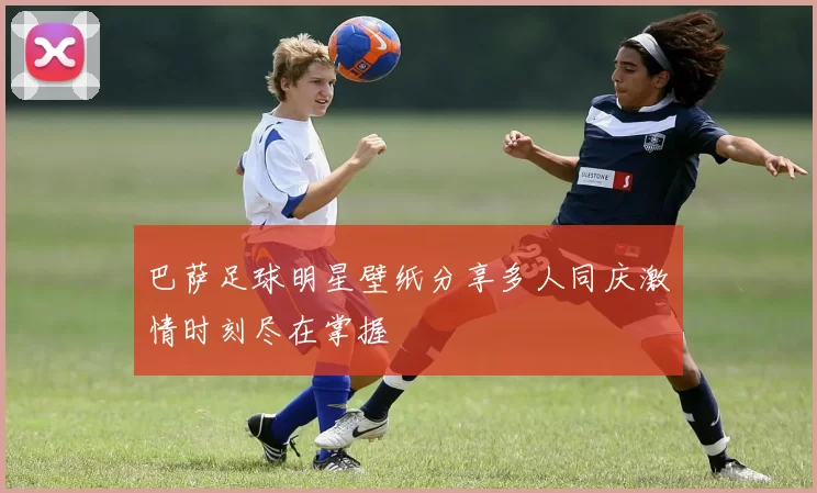 巴萨足球明星壁纸分享多人同庆激情时刻尽在掌握