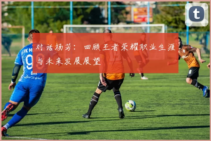对话杨芳：回顾王者荣耀职业生涯与未来发展展望