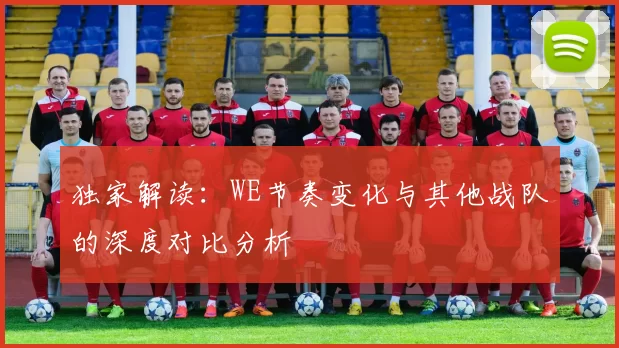 独家解读：WE节奏变化与其他战队的深度对比分析