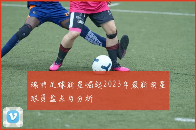 瑞典足球新星崛起2023年最新明星球员盘点与分析