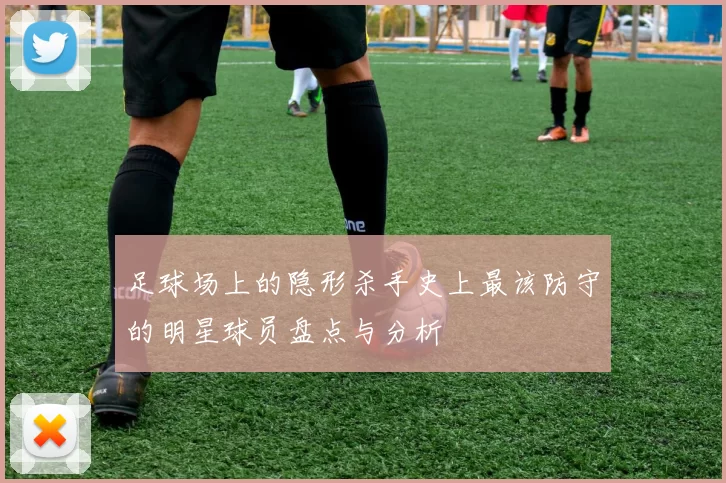 足球场上的隐形杀手史上最该防守的明星球员盘点与分析