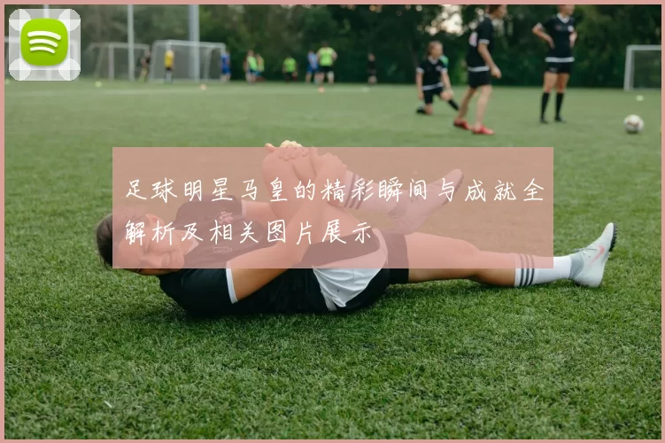 足球明星马皇的精彩瞬间与成就全解析及相关图片展示