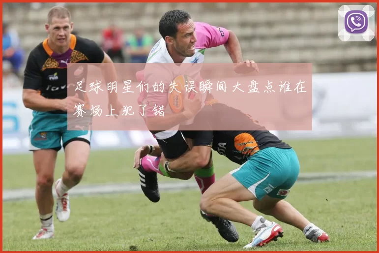 足球明星们的失误瞬间大盘点谁在赛场上犯了错