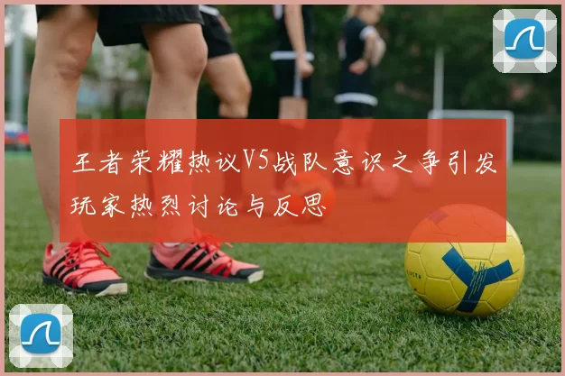 王者荣耀热议V5战队意识之争引发玩家热烈讨论与反思