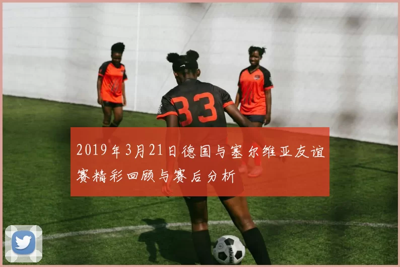 2019年3月21日德国与塞尔维亚友谊赛精彩回顾与赛后分析