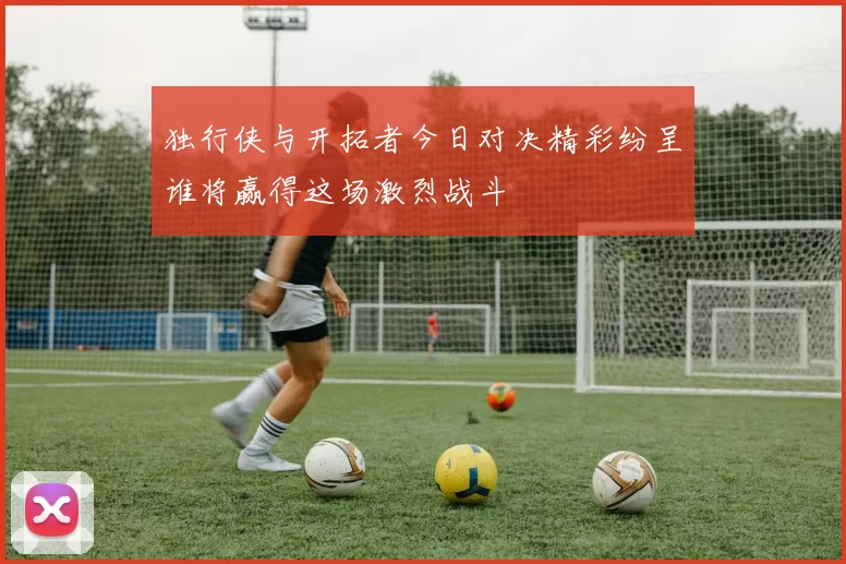 独行侠与开拓者今日对决精彩纷呈谁将赢得这场激烈战斗