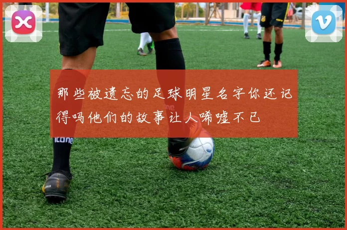 那些被遗忘的足球明星名字你还记得吗他们的故事让人唏嘘不已