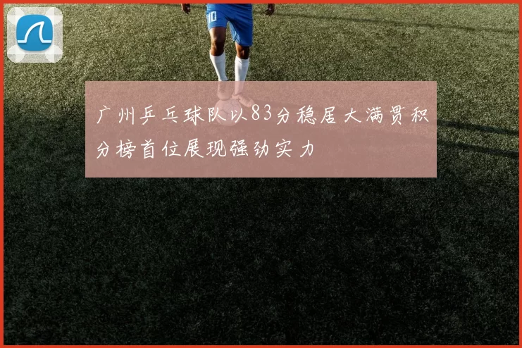 广州乒乓球队以83分稳居大满贯积分榜首位展现强劲实力