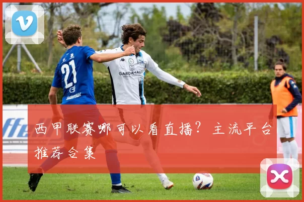 西甲联赛哪可以看直播？主流平台推荐合集