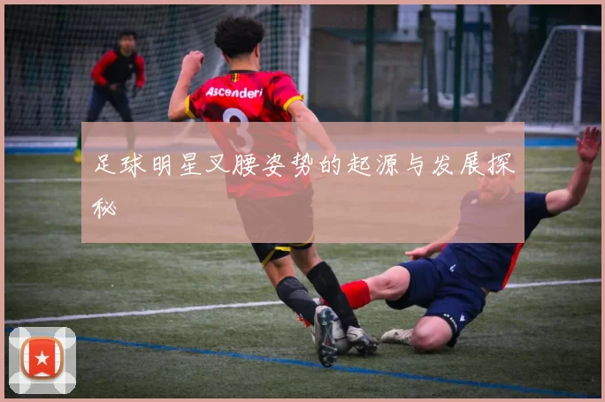 足球明星叉腰姿势的起源与发展探秘