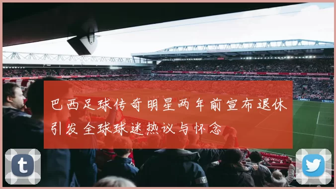 巴西足球传奇明星两年前宣布退休引发全球球迷热议与怀念