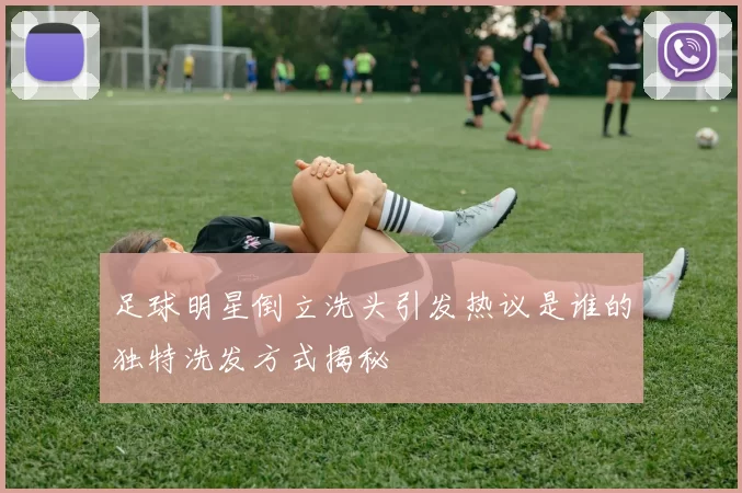 足球明星倒立洗头引发热议是谁的独特洗发方式揭秘