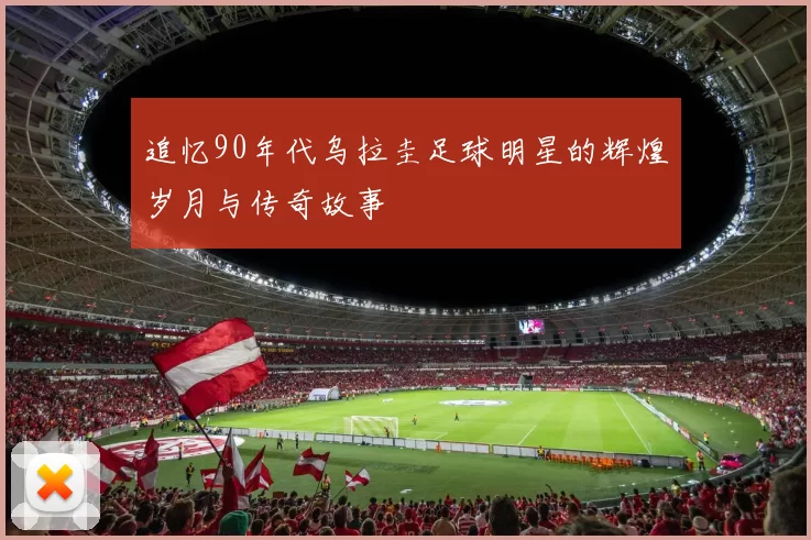 追忆90年代乌拉圭足球明星的辉煌岁月与传奇故事