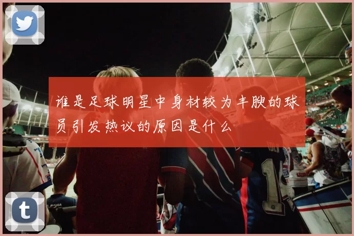 谁是足球明星中身材较为丰腴的球员引发热议的原因是什么