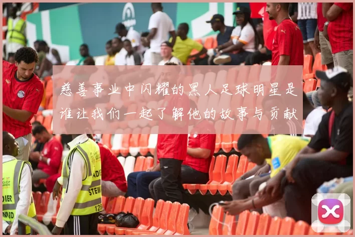 慈善事业中闪耀的黑人足球明星是谁让我们一起了解他的故事与贡献
