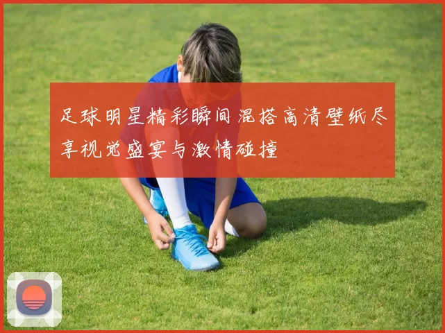足球明星精彩瞬间混搭高清壁纸尽享视觉盛宴与激情碰撞
