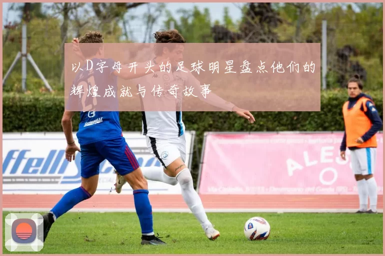 以D字母开头的足球明星盘点他们的辉煌成就与传奇故事