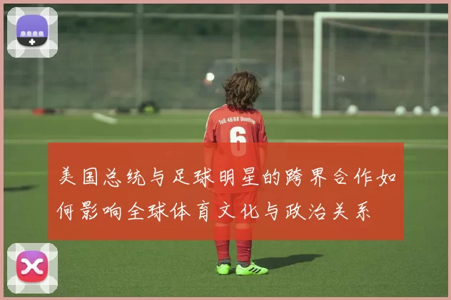 美国总统与足球明星的跨界合作如何影响全球体育文化与政治关系