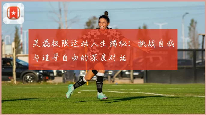 吴磊极限运动人生揭秘：挑战自我与追寻自由的深度对话