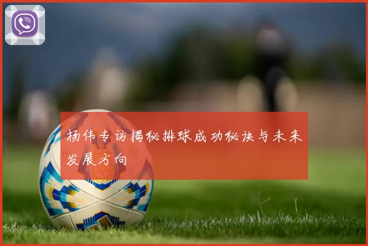 杨伟专访揭秘排球成功秘诀与未来发展方向