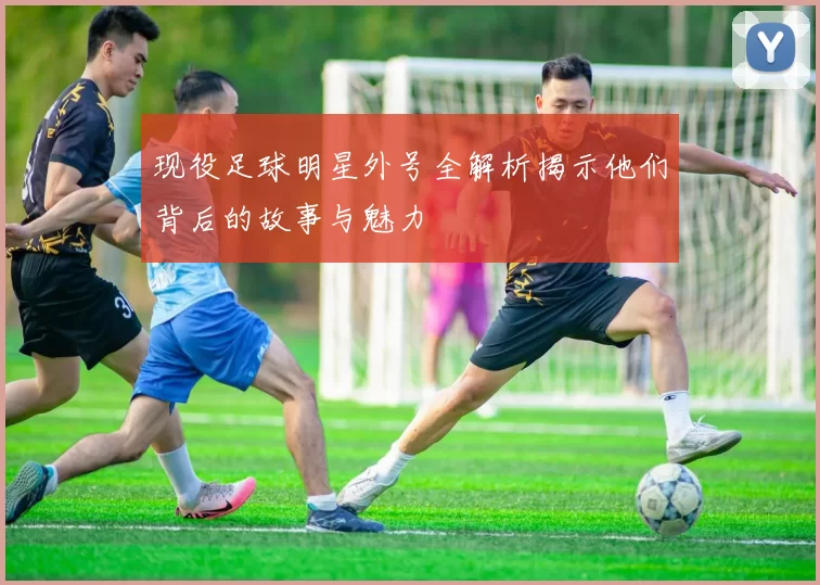 现役足球明星外号全解析揭示他们背后的故事与魅力