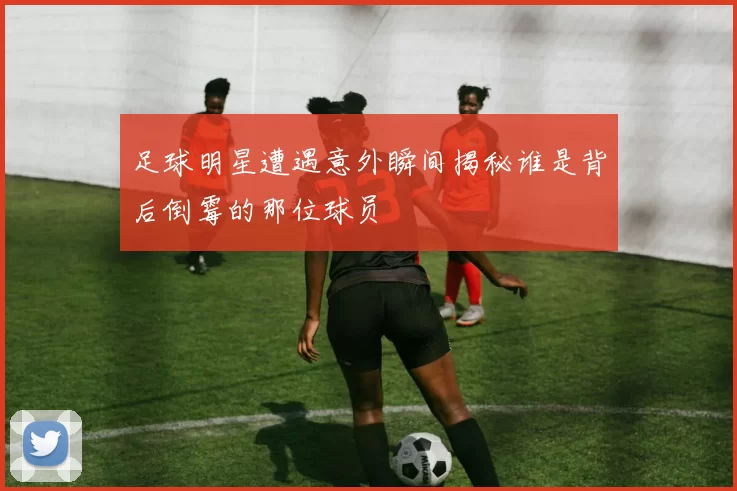 足球明星遭遇意外瞬间揭秘谁是背后倒霉的那位球员
