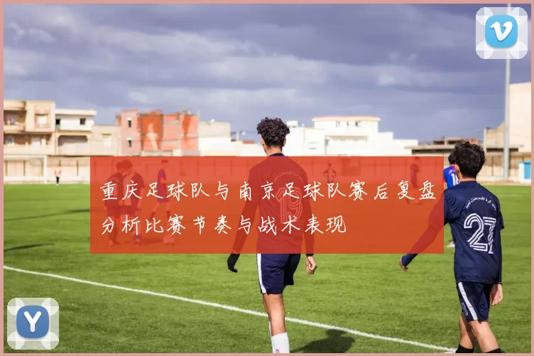 重庆足球队与南京足球队赛后复盘分析比赛节奏与战术表现