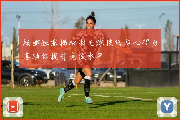 杨娜独家揭秘羽毛球技巧与心得分享助你提升竞技水平