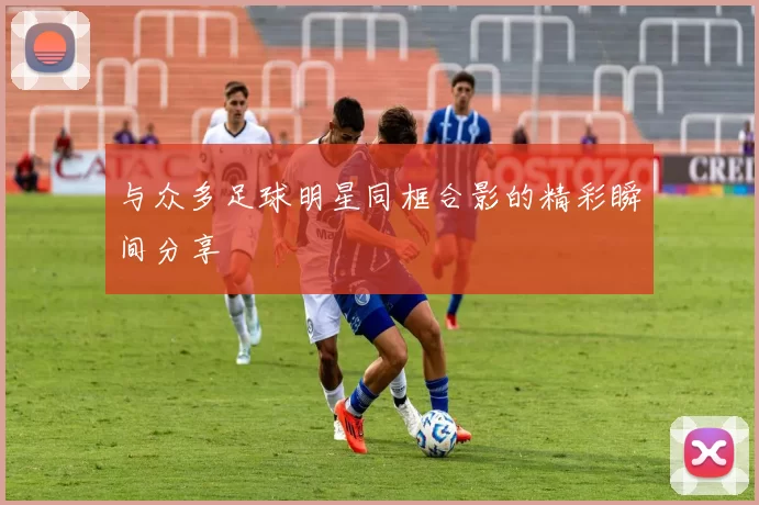 与众多足球明星同框合影的精彩瞬间分享