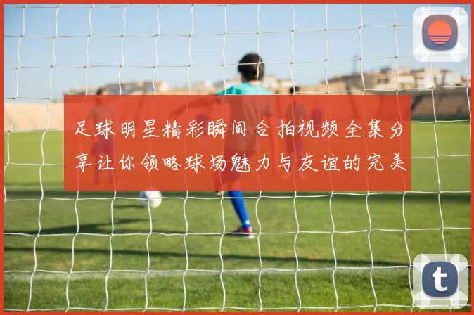 足球明星精彩瞬间合拍视频全集分享让你领略球场魅力与友谊的完美结合