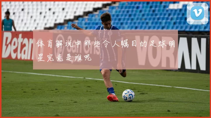 体育解说中那些令人瞩目的足球明星究竟是谁呢