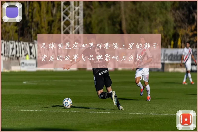 足球明星在世界杯赛场上穿的鞋子背后的故事与品牌影响力分析