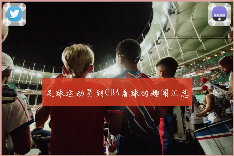 足球运动员到CBA看球的趣闻汇总