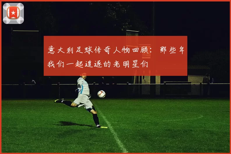 意大利足球传奇人物回顾：那些年我们一起追逐的老明星们