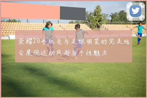 荣耀20手机壳与足球明星的完美结合展现运动风尚与个性魅力