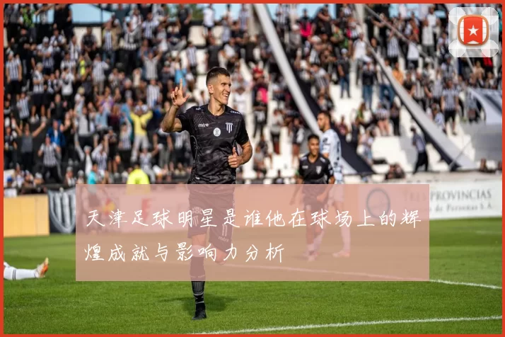 天津足球明星是谁他在球场上的辉煌成就与影响力分析