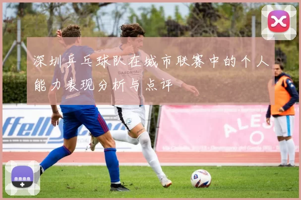 深圳乒乓球队在城市联赛中的个人能力表现分析与点评