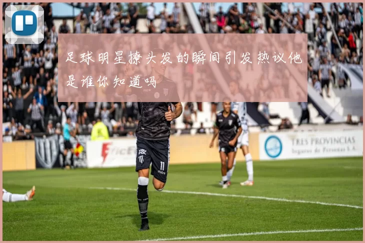 足球明星撩头发的瞬间引发热议他是谁你知道吗