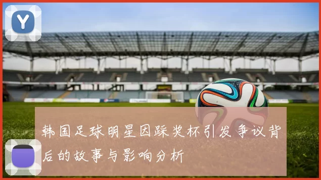 韩国足球明星因踩奖杯引发争议背后的故事与影响分析