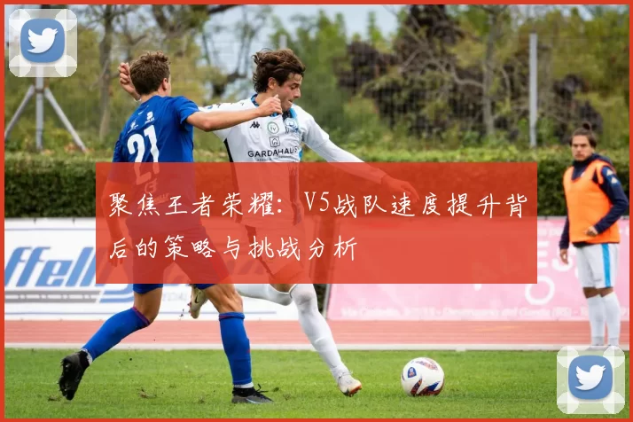 聚焦王者荣耀：V5战队速度提升背后的策略与挑战分析