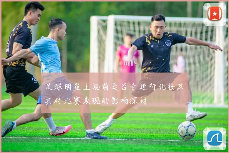足球明星上场前是否会进行化妆及其对比赛表现的影响探讨