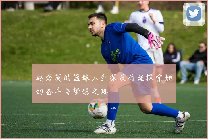 赵秀英的篮球人生深度对话探索她的奋斗与梦想之路