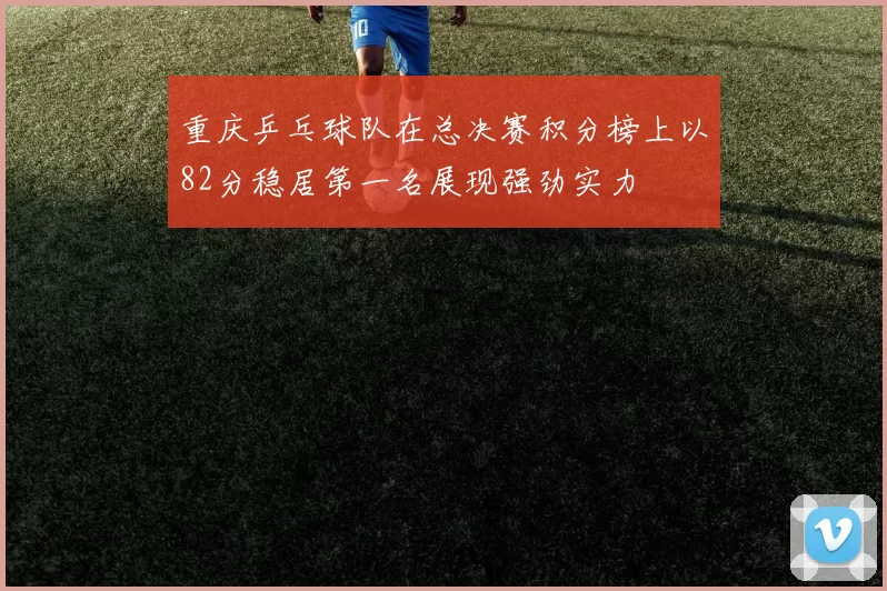 重庆乒乓球队在总决赛积分榜上以82分稳居第一名展现强劲实力