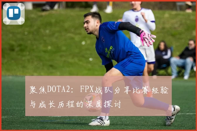 聚焦DOTA2：FPX战队分享比赛经验与成长历程的深度探讨