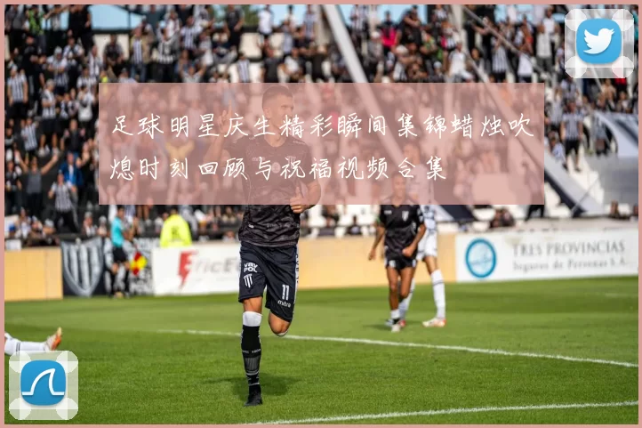 足球明星庆生精彩瞬间集锦蜡烛吹熄时刻回顾与祝福视频合集