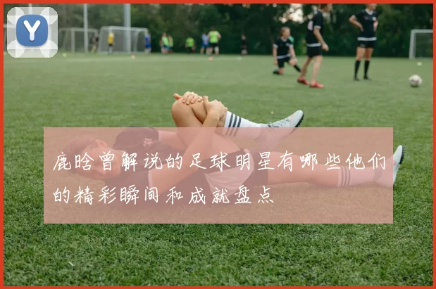 鹿晗曾解说的足球明星有哪些他们的精彩瞬间和成就盘点
