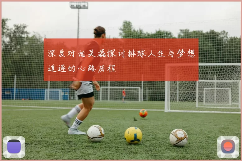 深度对话吴磊探讨排球人生与梦想追逐的心路历程