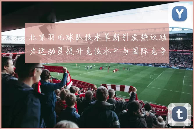 北京羽毛球队技术革新引发热议助力运动员提升竞技水平与国际竞争力