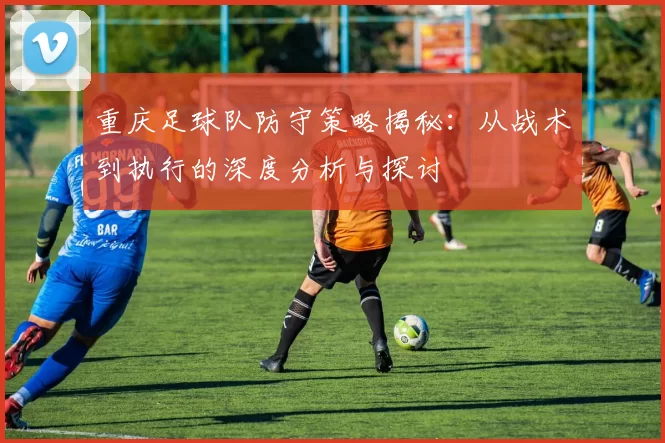 重庆足球队防守策略揭秘：从战术到执行的深度分析与探讨